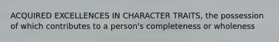 ACQUIRED EXCELLENCES IN CHARACTER TRAITS, the possession of which contributes to a person's completeness or wholeness