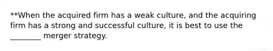 **When the acquired firm has a weak culture, and the acquiring firm has a strong and successful culture, it is best to use the ________ merger strategy.