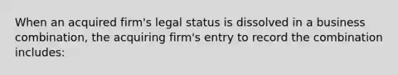 When an acquired firm's legal status is dissolved in a business combination, the acquiring firm's entry to record the combination includes: