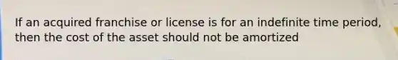 If an acquired franchise or license is for an indefinite time period, then the cost of the asset should not be amortized