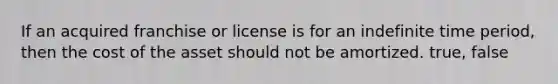 If an acquired franchise or license is for an indefinite time period, then the cost of the asset should not be amortized. true, false