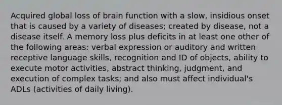 Acquired global loss of brain function with a slow, insidious onset that is caused by a variety of diseases; created by disease, not a disease itself. A memory loss plus deficits in at least one other of the following areas: verbal expression or auditory and written receptive language skills, recognition and ID of objects, ability to execute motor activities, abstract thinking, judgment, and execution of complex tasks; and also must affect individual's ADLs (activities of daily living).