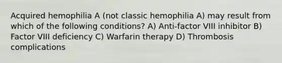 Acquired hemophilia A (not classic hemophilia A) may result from which of the following conditions? A) Anti-factor VIII inhibitor B) Factor VIII deficiency C) Warfarin therapy D) Thrombosis complications