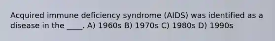 Acquired immune deficiency syndrome (AIDS) was identified as a disease in the ____. A) 1960s B) 1970s C) 1980s D) 1990s