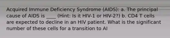 Acquired Immune Deficiency Syndrome (AIDS): a. The principal cause of AIDS is ____ (Hint: Is it HIV-1 or HIV-2?) b. CD4 T cells are expected to decline in an HIV patient. What is the significant number of these cells for a transition to AI