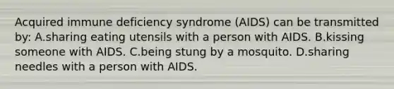 Acquired immune deficiency syndrome (AIDS) can be transmitted by: A.sharing eating utensils with a person with AIDS. B.kissing someone with AIDS. C.being stung by a mosquito. D.sharing needles with a person with AIDS.