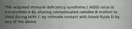 The acquired immune deficiency syndrome ( AIDS) virus is transmitted A By sharing contaminated needles B mother to child during birth C by intimate contact with blood fluids D by any of the above