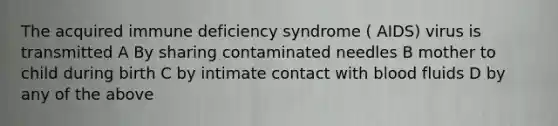 The acquired immune deficiency syndrome ( AIDS) virus is transmitted A By sharing contaminated needles B mother to child during birth C by intimate contact with blood fluids D by any of the above