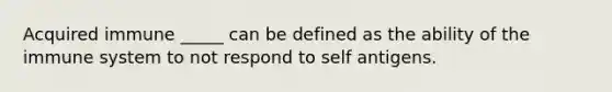 Acquired immune _____ can be defined as the ability of the immune system to not respond to self antigens.