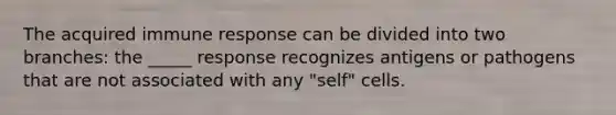 The acquired immune response can be divided into two branches: the _____ response recognizes antigens or pathogens that are not associated with any "self" cells.