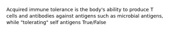 Acquired immune tolerance is the body's ability to produce T cells and antibodies against antigens such as microbial antigens, while "tolerating" self antigens True/False