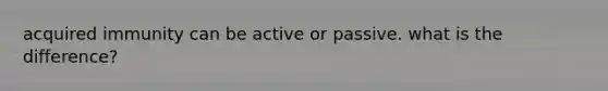 acquired immunity can be active or passive. what is the difference?