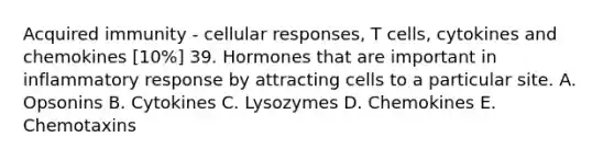 Acquired immunity - cellular responses, T cells, cytokines and chemokines [10%] 39. Hormones that are important in inflammatory response by attracting cells to a particular site. A. Opsonins B. Cytokines C. Lysozymes D. Chemokines E. Chemotaxins