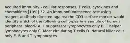 Acquired immunity - cellular responses, T cells, cytokines and chemokines [10%] 32. An immunofluorescence test using reagent antibody directed against the CD3 surface marker would identify which of the following cell types in a sample of human peripheral blood? A. T suppressor lymphocytes only B. T helper lymphocytes only C. Most circulating T cells D. Natural killer cells only E. B and T lymphocytes