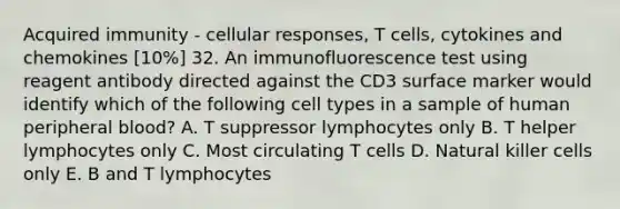 Acquired immunity - cellular responses, T cells, cytokines and chemokines [10%] 32. An immunofluorescence test using reagent antibody directed against the CD3 surface marker would identify which of the following cell types in a sample of human peripheral blood? A. T suppressor lymphocytes only B. T helper lymphocytes only C. Most circulating T cells D. Natural killer cells only E. B and T lymphocytes