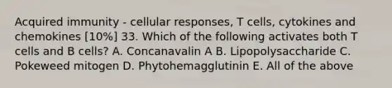 Acquired immunity - cellular responses, T cells, cytokines and chemokines [10%] 33. Which of the following activates both T cells and B cells? A. Concanavalin A B. Lipopolysaccharide C. Pokeweed mitogen D. Phytohemagglutinin E. All of the above