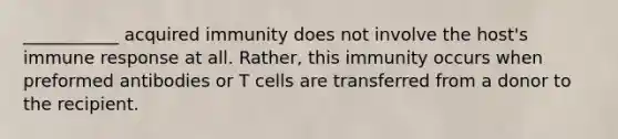 ___________ acquired immunity does not involve the host's immune response at all. Rather, this immunity occurs when preformed antibodies or T cells are transferred from a donor to the recipient.