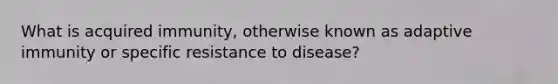 What is acquired immunity, otherwise known as adaptive immunity or specific resistance to disease?