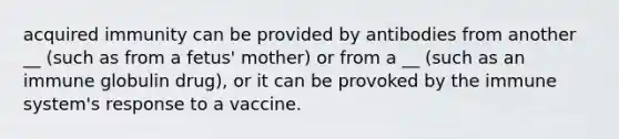 acquired immunity can be provided by antibodies from another __ (such as from a fetus' mother) or from a __ (such as an immune globulin drug), or it can be provoked by the immune system's response to a vaccine.