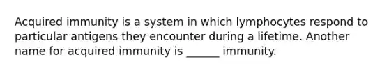 Acquired immunity is a system in which lymphocytes respond to particular antigens they encounter during a lifetime. Another name for acquired immunity is ______ immunity.