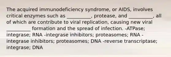 The acquired immunodeficiency syndrome, or AIDS, involves critical enzymes such as __________, protease, and __________, all of which are contribute to viral replication, causing new viral __________ formation and the spread of infection. -ATPase; integrase; RNA -integrase inhibitors; proteasomes; RNA -integrase inhibitors; proteasomes; DNA -reverse transcriptase; integrase; DNA