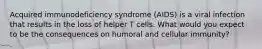 Acquired immunodeficiency syndrome (AIDS) is a viral infection that results in the loss of helper T cells. What would you expect to be the consequences on humoral and cellular immunity?