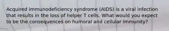 Acquired immunodeficiency syndrome (AIDS) is a viral infection that results in the loss of helper T cells. What would you expect to be the consequences on humoral and cellular immunity?