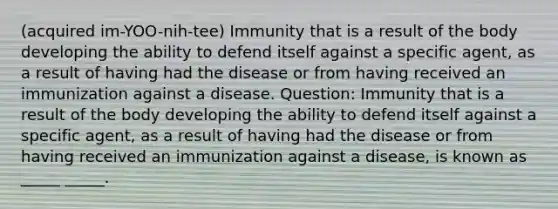 (acquired im-YOO-nih-tee) Immunity that is a result of the body developing the ability to defend itself against a specific agent, as a result of having had the disease or from having received an immunization against a disease. Question: Immunity that is a result of the body developing the ability to defend itself against a specific agent, as a result of having had the disease or from having received an immunization against a disease, is known as _____ _____.