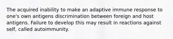 The acquired inability to make an adaptive immune response to one's own antigens discrimination between foreign and host antigens. Failure to develop this may result in reactions against self, called autoimmunity.