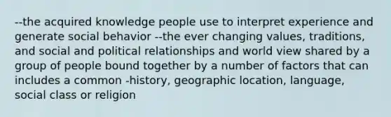 --the acquired knowledge people use to interpret experience and generate social behavior --the ever changing values, traditions, and social and political relationships and world view shared by a group of people bound together by a number of factors that can includes a common -history, geographic location, language, social class or religion