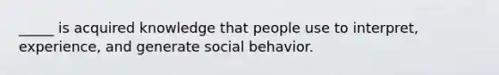 _____ is acquired knowledge that people use to interpret, experience, and generate social behavior.