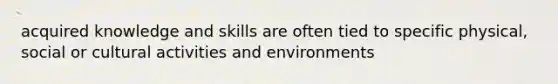 acquired knowledge and skills are often tied to specific physical, social or cultural activities and environments