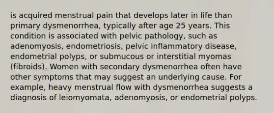 is acquired menstrual pain that develops later in life than primary dysmenorrhea, typically after age 25 years. This condition is associated with pelvic pathology, such as adenomyosis, endometriosis, pelvic inflammatory disease, endometrial polyps, or submucous or interstitial myomas (fibroids). Women with secondary dysmenorrhea often have other symptoms that may suggest an underlying cause. For example, heavy menstrual flow with dysmenorrhea suggests a diagnosis of leiomyomata, adenomyosis, or endometrial polyps.