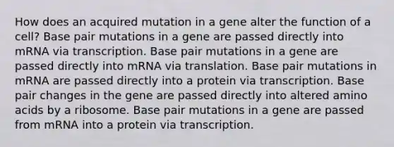 How does an acquired mutation in a gene alter the function of a cell? Base pair mutations in a gene are passed directly into mRNA via transcription. Base pair mutations in a gene are passed directly into mRNA via translation. Base pair mutations in mRNA are passed directly into a protein via transcription. Base pair changes in the gene are passed directly into altered amino acids by a ribosome. Base pair mutations in a gene are passed from mRNA into a protein via transcription.