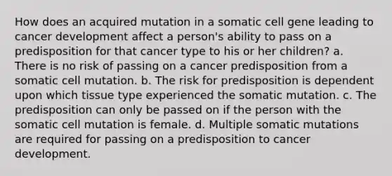 How does an acquired mutation in a somatic cell gene leading to cancer development affect a person's ability to pass on a predisposition for that cancer type to his or her children? a. There is no risk of passing on a cancer predisposition from a somatic cell mutation. b. The risk for predisposition is dependent upon which tissue type experienced the somatic mutation. c. The predisposition can only be passed on if the person with the somatic cell mutation is female. d. Multiple somatic mutations are required for passing on a predisposition to cancer development.