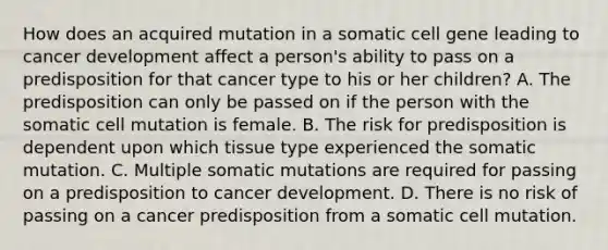 How does an acquired mutation in a somatic cell gene leading to cancer development affect a person's ability to pass on a predisposition for that cancer type to his or her children? A. The predisposition can only be passed on if the person with the somatic cell mutation is female. B. The risk for predisposition is dependent upon which tissue type experienced the somatic mutation. C. Multiple somatic mutations are required for passing on a predisposition to cancer development. D. There is no risk of passing on a cancer predisposition from a somatic cell mutation.