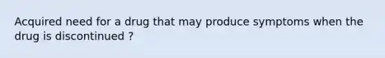 Acquired need for a drug that may produce symptoms when the drug is discontinued ?