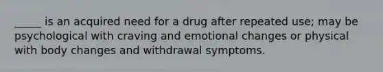 _____ is an acquired need for a drug after repeated use; may be psychological with craving and emotional changes or physical with body changes and withdrawal symptoms.