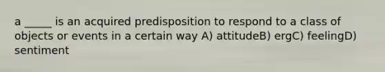 a _____ is an acquired predisposition to respond to a class of objects or events in a certain way A) attitudeB) ergC) feelingD) sentiment