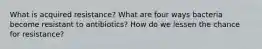 What is acquired resistance? What are four ways bacteria become resistant to antibiotics? How do we lessen the chance for resistance?