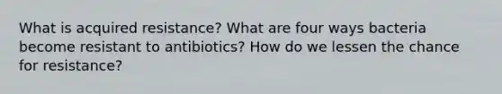 What is acquired resistance? What are four ways bacteria become resistant to antibiotics? How do we lessen the chance for resistance?