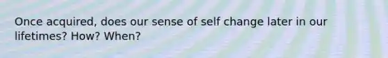 Once acquired, does our sense of self change later in our lifetimes? How? When?