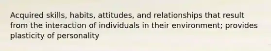 Acquired skills, habits, attitudes, and relationships that result from the interaction of individuals in their environment; provides plasticity of personality