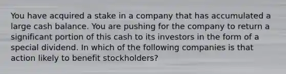 You have acquired a stake in a company that has accumulated a large cash balance. You are pushing for the company to return a significant portion of this cash to its investors in the form of a special dividend. In which of the following companies is that action likely to benefit stockholders?