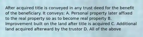 After acquired title is conveyed in any trust deed for the benefit of the beneficiary. It conveys: A. Personal property later affixed to the real property so as to become real property B. Improvement built on the land after title is acquired C. Additional land acquired afterward by the trustor D. All of the above