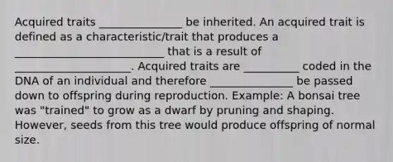 Acquired traits _______________ be inherited. An acquired trait is defined as a characteristic/trait that produces a ___________________________ that is a result of _____________________. Acquired traits are __________ coded in the DNA of an individual and therefore _______________ be passed down to offspring during reproduction. Example: A bonsai tree was "trained" to grow as a dwarf by pruning and shaping. However, seeds from this tree would produce offspring of normal size.