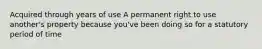 Acquired through years of use A permanent right to use another's property because you've been doing so for a statutory period of time