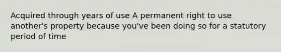 Acquired through years of use A permanent right to use another's property because you've been doing so for a statutory period of time