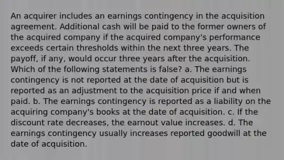 An acquirer includes an earnings contingency in the acquisition agreement. Additional cash will be paid to the former owners of the acquired company if the acquired company's performance exceeds certain thresholds within the next three years. The payoff, if any, would occur three years after the acquisition. Which of the following statements is false? a. The earnings contingency is not reported at the date of acquisition but is reported as an adjustment to the acquisition price if and when paid. b. The earnings contingency is reported as a liability on the acquiring company's books at the date of acquisition. c. If the discount rate decreases, the earnout value increases. d. The earnings contingency usually increases reported goodwill at the date of acquisition.