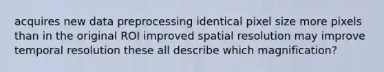 acquires new data preprocessing identical pixel size more pixels than in the original ROI improved spatial resolution may improve temporal resolution these all describe which magnification?